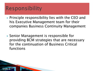 Principle responsibility lies with the CEO and his Executive Management team for their companies Business Continuity ManagementSenior Management is responsible for providing BCM strategies that are necessary for the continuation of Business Critical functionsResponsibilitySlide 6