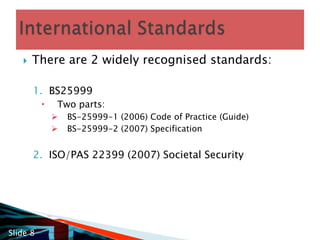 There are 2 widely recognised standards: BS25999Two parts:BS-25999-1 (2006) Code of Practice (Guide)