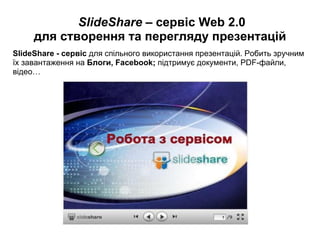   SlideShare –  сервіс Web 2.0 для створення та перегляду презентацій SlideShare - сервіс  для спільного використання презентацій. Робить зручним їх завантаження на  Блоги, Facebook;  підтримує документи, PDF-файли, відео… 