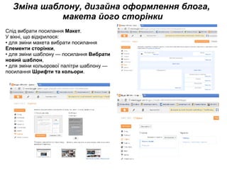 Зміна шаблону, дизайна оформлення блога,  макета його сторінки Слід вибрати посилання  Макет .  У вікні, що відкрилося: • для зміни макета вибрати посилання  Елементи сторінки , • для зміни шаблону — посилання  Вибрати новий шаблон , • для зміни кольорової палітри шаблону — посилання  Шрифти та кольори . 