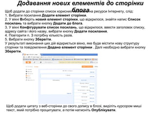 Додавання нових елементів до сторінки блога Щоб додати до сторінки список корисних посилань на ресурси Інтернету, слід: 1. Вибрати посилання  Додати елемент сторінки . 2. У вікні  В иберіть  новий елемент сторінки , що відкрилося, знайти напис  Список посилань  та вибрати кнопку  Додати до блога . 3. У вікні  Конфігурувати список посилань , що відкрилося, ввести заголовок списку, адресу сайта і його назву, вибрати кнопку  Додати посилання . 4. Повторити п. З потрібну кількість разів. 5. Вибрати кнопку  Зберегти . У результаті виконання цих дій відкриється вікно, яке буде містити нову структуру сторінки та повідомлення  Додано елемент сторінки  . Далі необхідно вибрати кнопку  Зберегти .  Щоб додати цитату з веб-сторінки до свого допису в блозі, виділіть курсором миші текст, який потрібно процитувати, а·потім·натисніть  Опублікувати . 