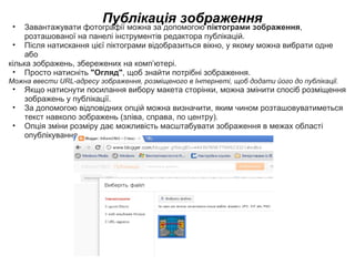 Публікація зображення Завантажувати фотографії можна за допомогою  піктограми зображення , розташованої на панелі інструментів редактора публікацій. Після натискання цієї піктограми відобразиться вікно, у якому можна вибрати одне або  кілька зображень, збережених на комп’ютері. Просто натисніть  &quot;Огляд&quot; , щоб знайти потрібні зображення. Можна ввести URL-адресу зображення, розміщеного в Інтернеті, щоб додати його до публікації.  Якщо натиснути посилання вибору макета сторінки, можна змінити спосіб розміщення зображень у публікації.  За допомогою відповідних опцій можна визначити, яким чином розташовуватиметься текст навколо зображень (зліва, справа, по центру). Опція зміни розміру дає можливість масштабувати зображення в межах області опублікування. 