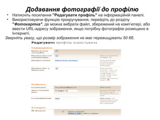 Додавання фотографії до профілю Натисніть посилання  &quot;Редагувати профіль&quot;  на інформаційній панелі. Використовуючи функцію прокручування, перейдіть до розділу  &quot; Фотокартка&quot; ,  де можна вибрати файл, збережений на комп’ютері, або ввести URL-адресу зображення, якщо потрібну фотографію розміщено в Інтернеті.  Зверніть увагу, що розмір зображення не має перевищувати 50Кб. 