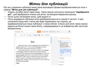 Мітки для публікацій Під час створення публікації внизу вікна відповідної форми відображатиметься поле з назвою  &quot;Мітки для цієї публікації&quot; . Укажіть потрібні мітки через кому. Також можна натиснути посилання  &quot;відобразити всі&quot; , щоб відобразити список усіх міток, які використовувалися раніше.  Після цього натискайте мітки, щоб додати їх.  Після додавання публікації мітки відображатимуться в нижній її частині. У разі натискання будь-якої з міток вас буде переміщено на сторінку, де відображатимуться лише публікації з такою міткою. Список усіх міток також можна додати до бічної панелі свого блогу, упорядкувавши їх за алфавітом або частотою використання. 