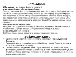URL-адреса URL-адреса  – це адреса файлу в Інтернеті  www.example.comабоfoo.example.com. Під час створення блогу потрібно вказати його URL-адресу. Відвідувачі можуть отримати доступ до вашого блогу, ввівши цю URL-адресу в адресний рядок веб-переглядача. Оскільки наразі вже існує велика кількість блогів Blogspot, вам доведеться виявити винахідливість і, можливо, спробувати кілька URL-адрес, перш ніж вдасться знайти доступну. Ваша URL-адреса матиме такий формат: nameyouchoose.blogspot.com.  Указуючи URL-адресу свого блогу, пам’ятайте, що можна використовувати лише літери, цифри й дефіси. Спеціальні символи ($, #, & тощо) використовувати заборонено. Свій блог також можна розмістити в користувацькому домені. Видалення блогу Щоб повністю видалити блог, перейдіть на вкладку  Налаштування | Основне . Переконайтеся, що ви вибрали потрібний блог і дійсно бажаєте видалити його зі свого облікового запису.  Потім натисніть &quot; Видалити блог &quot;. Буде видалено всі матеріали, окрім фотографій, завантажених до цього блогу. Вони й надалі залишатимуться в альбомах Picasa, доступ до яких можна отримати, перейшовши на сторінку picasaweb.google.com. 