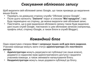 Скасування облікового запису Щоб видалити свій обліковий запис Google, що також призведе до видалення ваших блогів Перейдіть на домашню сторінку служби “Облікові записи Google”.  Після цього натисніть &quot; Змінити &quot; поруч зі списком &quot; Мої продукти &quot;, і вас буде переміщено на сторінку, де можна видалити свій обліковий запис. Пам’ятайте, що в разі видалення облікового запису також буде видалено дані інших служб Google, пов’язаних із цим обліковим записом (наприклад, профіль orkut, сторінку iGoogle, а також блоги в службі Blogger). Командний блог Один користувач створює  блог і запрошує інших осіб для його ведення . Учасники команди можуть мати статус  адміністратора  або  постійного автора .  Адміністратори  можуть редагувати всі публікації (не лише власні), додавати (з наданням прав адміністративного доступу) і видаляти учасників команди, а також змінювати налаштування блогу.  Неадміністратори  можуть лише додавати публікації до блогу. 