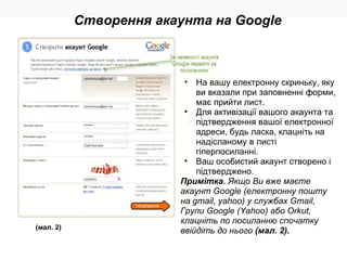 (мал. 2) На вашу електронну скриньку, яку ви вказали при заповненні форми, має прийти лист. Для активізації вашого акаунта та підтвердження вашої електронної адреси, будь ласка, клацніть на надісланому в листі гіперпосиланні. Ваш особистий акаунт створено і підтверджено. Примітка.  Якщо Ви вже маєте акаунт Google (електронну пошту на gmail, yahoo) у службах Gmail, Групи Google (Yahoo) або Orkut, клацніть по посиланню спочатку ввійдіть до нього  (мал. 2). Створення акаунта на Google 
