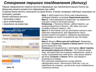 Створення першого повідомлення (допису) Крок 1. Щоб розмістити в блозі нове повідомлення, необхідно перейти на вкладку  Надсилання дописів . Крок 2.  У вікні вбудованого редактора, що відкрилося, слід (рис.7) ввести заголовок допису. Наприклад:   «Тематика блога» «Деякі терміни, що використовуються в блогах», або «Для чого мені потрібні соціальні сервіси», або…. Крок 3.  В текстовому полі під заголовком напишіть своє невелике повідомлення. Для оформлення тексту використовуйте інструменти, зображені відповідними піктограмами на панелі інструментів над текстовим полем. Крок 4.  Впишіть  Мітки для цієї публікації . Наприклад, для блогу « Соціальні сервіси в моєму житті » мітка (тег, ярлик) може бути така: Словник  для повідомлення с заголовком « Деякі терміни, що використовуються в блогах ». Тег Словник вказує тему, яка висвітлюється в даному повідомленні, однак в ньому ж розкривається тема блогу, тому краще вказати дві мітки: Словник  та  Блоги.  Мітки, при введенні, розділяються комами. При публікації повідомлення в ньому будуть перераховані мітки. Натискуючи будь-яку з них, ви перейдете до сторінки, що містить лише повідомлення з вказаною міткою. (мал. 6) Перше повідомлення повинно містити інформацію про призначення вашого блога (за бажанням можете розмістити інформацію про себе). Сторінки блога містять посилання на архів блога, в якому попередні публікації згруповані за місяцями і роками. Кожна публікація містить: • заголовок (тему); • дату опублікування; • посилання на коментарі. 