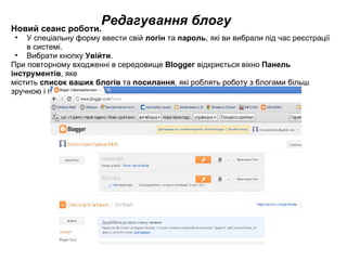 Редагування блогу Новий сеанс роботи.  У спеціальну форму ввести свій  логін  та  пароль , які ви вибрали під час реєстрації в системі. Вибрати кнопку  Увійти . При повторному входженні в середовище  ВІоggег  відкриється вікно  Панель інструментів , яке  містить  список ваших блогів  та  посилання , які роблять роботу з блогами більш зручною і простою. 