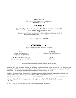 UNITED STATES
                                         SECURITIES AND EXCHANGE COMMISSION
                                                  Washington, D.C. 20549

                                                         FORM 10-Q
                   X Quarterly Report Pursuant to Section 13 or 15(d) of the Securities Exchange Act of 1934
                                         For the quarterly period ended June 30, 2006
                                                               OR
                  ___ Transition Report Pursuant to Section 13 or 15(d) of the Securities Exchange Act of 1934
                                  For the transition period from __________ to __________.


                                                 Commission file number 001-13643




                                                   ONEOK, Inc.
                                        (Exact name of registrant as specified in its charter)


                         Oklahoma                                                     73-1520922
               (State or other jurisdiction of                             (I.R.S. Employer Identification No.)
              incorporation or organization)

           100 West Fifth Street, Tulsa, OK                                               74103
         (Address of principal executive offices)                                       (Zip Code)


                                Registrant's telephone number, including area code (918) 588-7000


Indicate by check mark whether the registrant (1) has filed all reports required to be filed by Section 13 or 15(d) of the Securities
Exchange Act of 1934 during the preceding 12 months (or for such shorter period that the registrant was required to file such
reports) and (2) has been subject to such filing requirements for the past 90 days. Yes X No __

Indicate by checkmark whether the registrant is a large accelerated filer, an accelerated filer, or a non-accelerated filer. See
definition of “accelerated filer and large accelerated filer” in Rule 12b-2 of the Exchange Act.
Large accelerated Filer X                              Accelerated Filer __                           Non-accelerated filer __

Indicate by checkmark whether the registrant is a shell company (as defined in Rule 12b-2 of the Exchange Act).
Yes __ No X

On July 31, 2006, the Company had 117,557,407 shares of common stock outstanding.
 