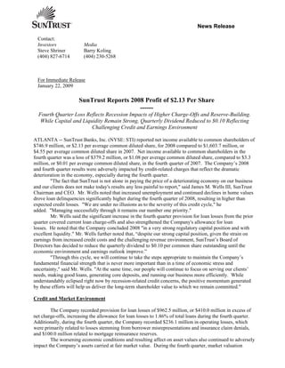 News Release

  Contact:
  Investors              Media
  Steve Shriner          Barry Koling
  (404) 827-6714         (404) 230-5268



  For Immediate Release
  January 22, 2009

                      SunTrust Reports 2008 Profit of $2.13 Per Share
                                          ------
  Fourth Quarter Loss Reflects Recession Impacts of Higher Charge-Offs and Reserve-Building.
   While Capital and Liquidity Remain Strong, Quarterly Dividend Reduced to $0.10 Reflecting
                         Challenging Credit and Earnings Environment

ATLANTA -- SunTrust Banks, Inc. (NYSE: STI) reported net income available to common shareholders of
$746.9 million, or $2.13 per average common diluted share, for 2008 compared to $1,603.7 million, or
$4.55 per average common diluted share in 2007. Net income available to common shareholders in the
fourth quarter was a loss of $379.2 million, or $1.08 per average common diluted share, compared to $3.3
million, or $0.01 per average common diluted share, in the fourth quarter of 2007. The Company’s 2008
and fourth quarter results were adversely impacted by credit-related charges that reflect the dramatic
deterioration in the economy, especially during the fourth quarter.
         quot;The fact that SunTrust is not alone in paying the price of a deteriorating economy on our business
and our clients does not make today's results any less painful to report,quot; said James M. Wells III, SunTrust
Chairman and CEO. Mr. Wells noted that increased unemployment and continued declines in home values
drove loan delinquencies significantly higher during the fourth quarter of 2008, resulting in higher than
expected credit losses. quot;We are under no illusions as to the severity of this credit cycle,quot; he
added. quot;Managing successfully through it remains our number one priority.quot;
         Mr. Wells said the significant increase in the fourth quarter provision for loan losses from the prior
quarter covered current loan charge-offs and also strengthened the Company's allowance for loan
losses. He noted that the Company concluded 2008 quot;in a very strong regulatory capital position and with
excellent liquidity.quot; Mr. Wells further noted that, “despite our strong capital position, given the strain on
earnings from increased credit costs and the challenging revenue environment, SunTrust’s Board of
Directors has decided to reduce the quarterly dividend to $0.10 per common share outstanding until the
economic environment and earnings outlook improve.”
         quot;Through this cycle, we will continue to take the steps appropriate to maintain the Company’s
fundamental financial strength that is never more important than in a time of economic stress and
uncertainty,quot; said Mr. Wells. quot;At the same time, our people will continue to focus on serving our clients’
needs, making good loans, generating core deposits, and running our business more efficiently. While
understandably eclipsed right now by recession-related credit concerns, the positive momentum generated
by these efforts will help us deliver the long-term shareholder value to which we remain committed.quot;

Credit and Market Environment

        The Company recorded provision for loan losses of $962.5 million, or $410.0 million in excess of
net charge-offs, increasing the allowance for loan losses to 1.86% of total loans during the fourth quarter.
Additionally, during the fourth quarter, the Company recorded $236.1 million in operating losses, which
were primarily related to losses stemming from borrower misrepresentations and insurance claim denials,
and $100.0 million related to mortgage reinsurance reserves.
        The worsening economic conditions and resulting affect on asset values also continued to adversely
impact the Company’s assets carried at fair market value. During the fourth quarter, market valuation
 