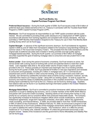 SunTrust Banks, Inc.
                             Capital Purchase Program Fact Sheet

Preferred Stock Issuance – During the fourth quarter of 2008, SunTrust issued a total of $4.9 billion of
preferred stock plus related warrants to the U.S. Treasury in connection with the Troubled Asset Relief
Program's (TARP) Capital Purchase Program (CPP).

Disclosure - SunTrust recognizes its responsibilities to use TARP capital consistent with the public
interest. We are committed to providing timely public disclosure of our deployment of TARP capital in
accordance with direction from banking regulators and consistent with industry standards. We have
submitted a TARP Monthly Intermediation Snapshot to the Treasury for use in their First Monthly Bank
Lending Survey which can be found here.

Capital Strength - In advance of the significant economic downturn, SunTrust bolstered its regulatory
capital in 2008 by over $1 billion from transactions related to the Company’s long-standings holdings of
common stock in The Coca-Cola Company (“Coke”). The proceeds from the Coke transactions and the
original sale of preferred securities were invested in lending activities and high-quality agency
mortgage-backed securities. During the fourth quarter, our purchase of $5.4 billion of mortgage
securities supported the goal of lowering mortgage rates to consumers and was prudent from a risk
perspective.

Active Lender - Even during this period of economic uncertainty, SunTrust remains an active, full-
service lender with a strong record of working with current and potential clients to meet their credit
needs. Loan origination data (that is, the actual dollar volume of loans made in a given period)
provided to the U.S. Treasury provides an important and meaningful view of our lending activities.
During the fourth quarter of 2008, SunTrust extended $19 billion in new loan originations and renewals
to consumers and businesses, including $7.2 billion in mortgage loans, $7.7 in commercial and
industrial loans and $1.25 billion in other consumer lending, such as student loans and credit card.
Typically, loan demand by creditworthy borrowers slows at banks during a recession; however, we fully
understand the need to put Treasury capital – along with our existing capital – to work to support the
economy and meet the needs of creditworthy borrowers in this uncertain environment. The most recent
lending report submitted by SunTrust to the U.S. Treasury can be found by clicking here. Quarterly
loan balance data can be found in our Quarterly Earnings information posted in the Investor Relations
section of suntrust.com.

Mortgage Relief Efforts - SunTrust is committed to proactive homeowner relief, believes foreclosure
prevention is crucial to stabilizing the economy, and is a charter member of the HOPE NOW Alliance
and partner with Consumer Credit Counseling. Assisting clients at risk of losing their homes is a top
priority for our company and our proactive efforts have produced measurable results. The Company
has significantly increased its foreclosure mitigation efforts which include modifications, short-term
forbearance agreements, longer-term repayment schedules, short sales, deed in lieu agreements,
credit counseling, and financial literacy. In 2008, we provided relief to more than 18,000 homeowners
or 68% of clients at risk of foreclosure. Effective February 16, 2009, we announced a program to halt
home foreclosures on SunTrust’s portfolio of first mortgage owned-loans while the government works
on a plan to stabilize the nation’s banking industry. This moratorium, which is in effect for primary
residences of 1 to 4 family units, extends until March 16 unless the government announces a new
program sooner. Details of the moratorium and the government’s Home Affordability and Stability Plan
can be found here.

                                                -continued-
 