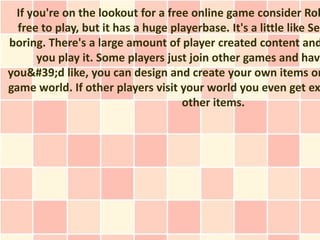 If you're on the lookout for a free online game consider Rob
  free to play, but it has a huge playerbase. It's a little like Sec
boring. There's a large amount of player created content and
      you play it. Some players just join other games and have
you&#39;d like, you can design and create your own items or
game world. If other players visit your world you even get ex
                                    other items.
 