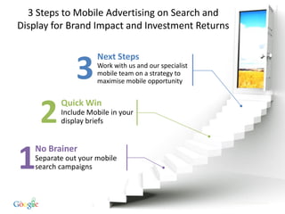 3 Steps to Mobile Advertising on Search and
Display for Brand Impact and Investment Returns

                       Next Steps

                 3     Work with us and our specialist
                       mobile team on a strategy to
                       maximise mobile opportunity




      2     Quick Win
            Include Mobile in your
            display briefs




1    No Brainer
     Separate out your mobile
     search campaigns



29                                                       Google Confidential and Proprietary
 