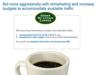 Bid more aggressively with remarketing and increase
budgets to accommodate available traffic




       After launching a Remarketing campaign, Green Mountain Coffee:

       1. Increased their bid from $1.50 to $5 CPC and
       2. Doubled their daily budget to reach more of their Remarketing list.

       As a result, they doubled sales while maintaining same ROI.
 