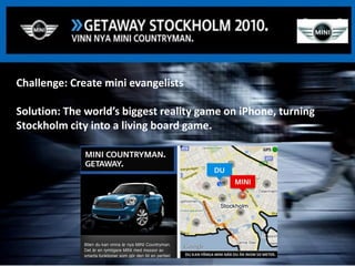 Challenge: Create mini evangelists

Solution: The world’s biggest reality game on iPhone, turning
Stockholm city into a living board game.




                                                 Google Confidential and Proprietary
 