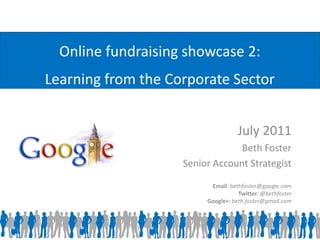 Online fundraising showcase 2:
Learning from the Corporate Sector


                                    July 2011
                                 Beth Foster
                    Senior Account Strategist

                          Email: bethfoster@google.com
                                    Twitter: @bethfoster
                         Google+: beth.foster@gmail.com
 