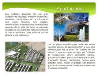 Aportaciones.
Las ciudades dependen de una gran
variedad de recursos: territorio, materiales,
alimentos, combustibles, etc.; y la forma en
que estos recursos son usados,
administrados, transformados y desechados
después de su vida útil, tiene un profundo
impacto no sólo sobre los habitantes de una
ciudad en particular, sino sobre el todo el
planeta y sus habitantes
Las dos plazas de párking por cada casa evitan
"grandes playas de aparcamientos" y que sólo
permanezcan en la calle "los coches de las
visitas", o que las casas se rigen por "criterios
de construcción sana": ventilación natural,
grandes cristaleras para captar energía y calor,
orientación óptima, carpinterías negras para
absorber calor, muros levantados con bloques
grandes formatos prefabricados procedentes de
proveedores locales.
 