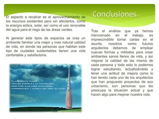 Conclusiones.
Tras el análisis que ya hemos
mencionado en el trabajo, es
imprescindible tomar cartas en el
asunto, nosotros como futuros
arquitectos debemos de emplear
nuevas formas y métodos para crear
ambientes sanos llenos de vida, y así
mejorar la calidad de las misma de
cada persona y todo esto lo podemos
lograr estudiando, actualizándote y
tener una actitud de mejora como lo
han tenido cada uno de los arquitectos
que han propuesto proyectos de eco
urbanismo, son personas que les
preocupa la situación actual y que
hacen algo para mejorar nuestra vida.
El aspecto a recalcar es el aprovechamiento de
los recursos existentes pero sin afectarlos, como
la energía eólica, solar, así como el uso renovable
del agua para el riego de las áreas verdes.
Al generar este tipos de espacios se crea un
ambiente familiar una mejor y mas natural calidad
de vida, en donde las personas que habitan este
tipo de ciudades sustentables tienen una vida
confortable y satisfactoria.
 
