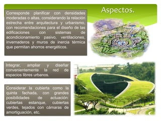 Integrar, ampliar y diseñar
convenientemente la red de
espacios libres urbanos.
Corresponde planificar con densidades
moderadas o altas, considerando la relación
estrecha entre arquitectura y urbanismo,
con recomendaciones para el diseño de las
edificaciones con sistemas de
acondicionamiento pasivo, ventilaciones,
invernaderos y muros de inercia térmica
que permitan ahorros energéticos.
Considerar la cubierta como la
quinta fachada, con grandes
posibilidades de actuación:
cubiertas estanque, cubiertas
verdes, tejados con cámaras de
amortiguación, etc.
Aspectos.
 