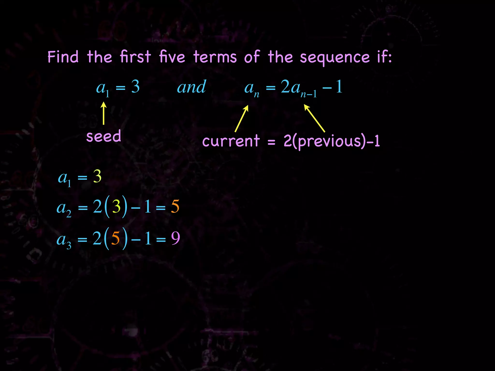 Find the ﬁrst ﬁve terms of the sequence if:
       a1 = 3       and      an = 2an−1 − 1

     seed               current = 2(previous)-1

 a1 = 3
 a2 = 2 ( 3) − 1 = 5
 a3 = 2 ( 5 ) − 1 = 9
 