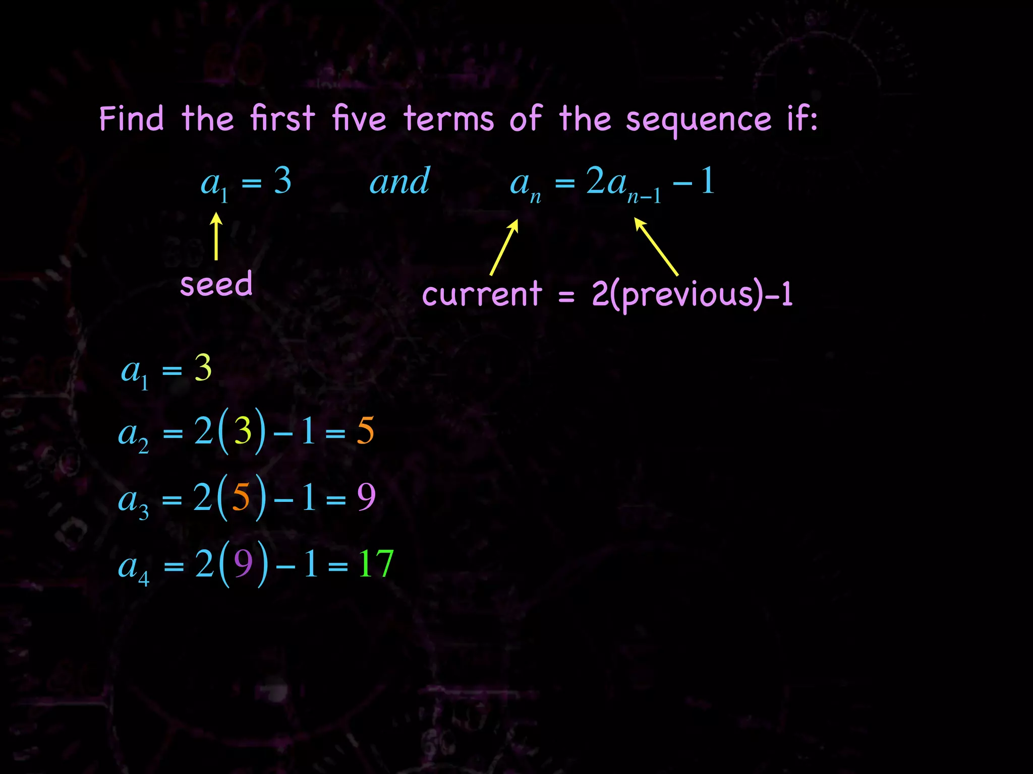 Find the ﬁrst ﬁve terms of the sequence if:
       a1 = 3       and       an = 2an−1 − 1

     seed                current = 2(previous)-1

 a1 = 3
 a2 = 2 ( 3) − 1 = 5
 a3 = 2 ( 5 ) − 1 = 9
 a4 = 2 ( 9 ) − 1 = 17
 