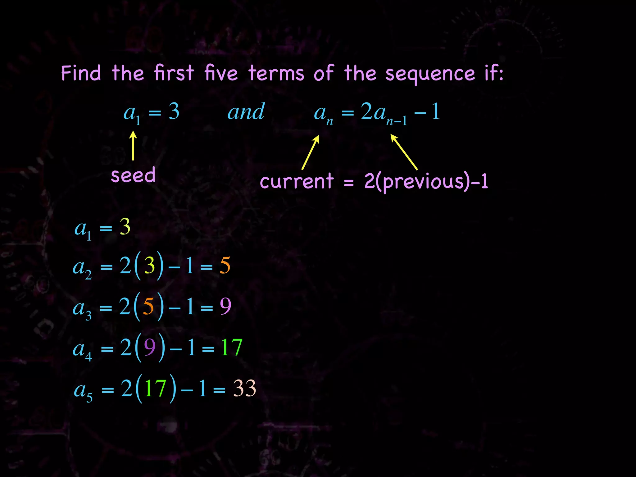 Find the ﬁrst ﬁve terms of the sequence if:
       a1 = 3       and       an = 2an−1 − 1

     seed                current = 2(previous)-1

 a1 = 3
 a2 = 2 ( 3) − 1 = 5
 a3 = 2 ( 5 ) − 1 = 9
 a4 = 2 ( 9 ) − 1 = 17
 a5 = 2 (17 ) − 1 = 33
 