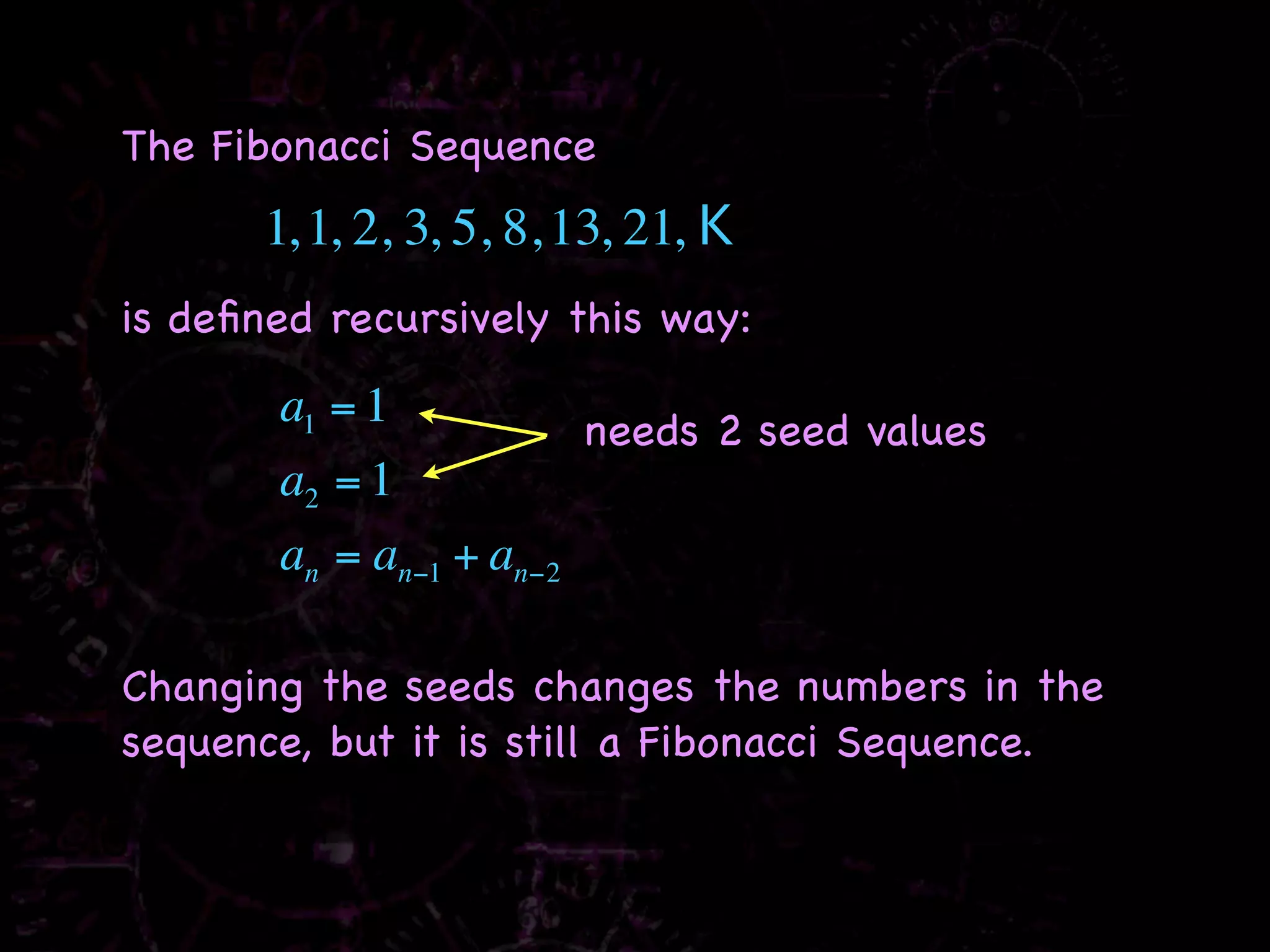 The Fibonacci Sequence
      1, 1, 2, 3, 5, 8, 13, 21, K
is deﬁned recursively this way:
       a1 = 1           needs 2 seed values
       a2 = 1
       an = an−1 + an−2

Changing the seeds changes the numbers in the
sequence, but it is still a Fibonacci Sequence.
 