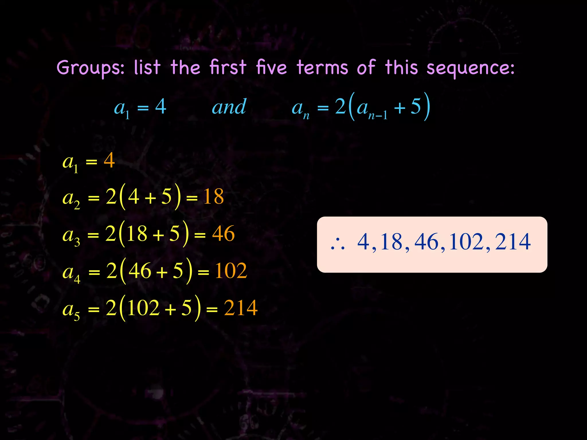 Groups: list the ﬁrst ﬁve terms of this sequence:
      a1 = 4       and    an = 2 ( an−1 + 5 )

a1 = 4
a2 = 2 ( 4 + 5 ) = 18
a3 = 2 (18 + 5 ) = 46         ∴ 4, 18, 46, 102, 214
a4 = 2 ( 46 + 5 ) = 102
a5 = 2 (102 + 5 ) = 214
 