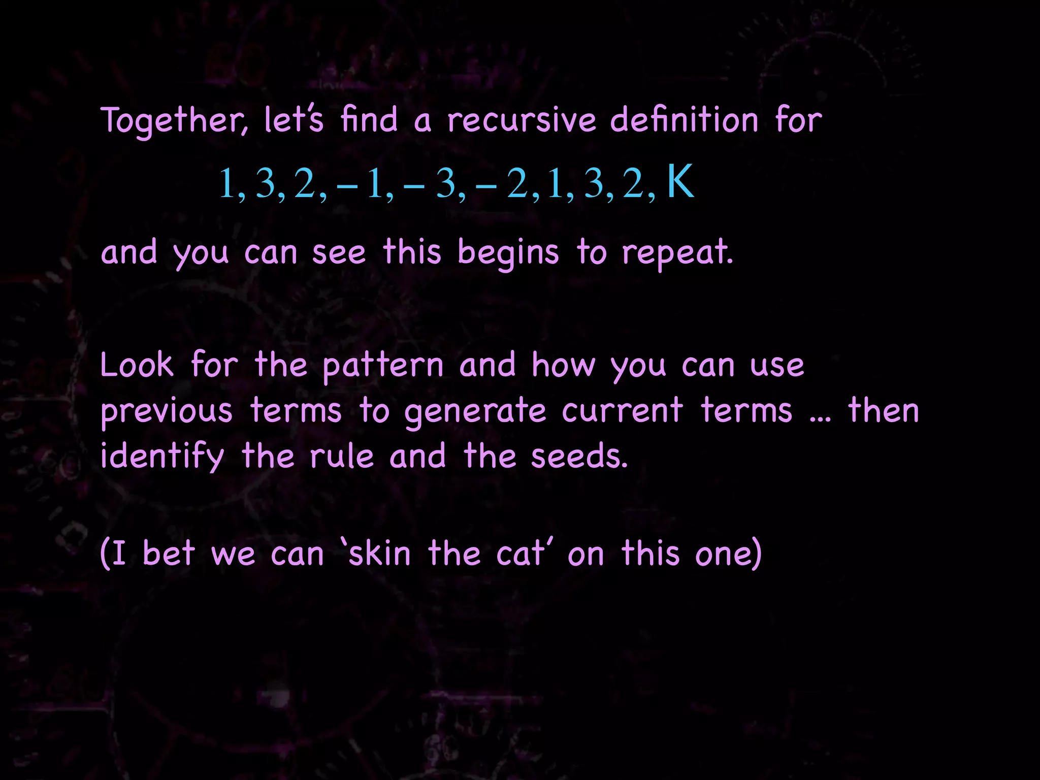 Together, let’s ﬁnd a recursive deﬁnition for
       1, 3, 2, − 1, − 3, − 2, 1, 3, 2, K
and you can see this begins to repeat.


Look for the pattern and how you can use
previous terms to generate current terms ... then
identify the rule and the seeds.

(I bet we can ‘skin the cat’ on this one)
 