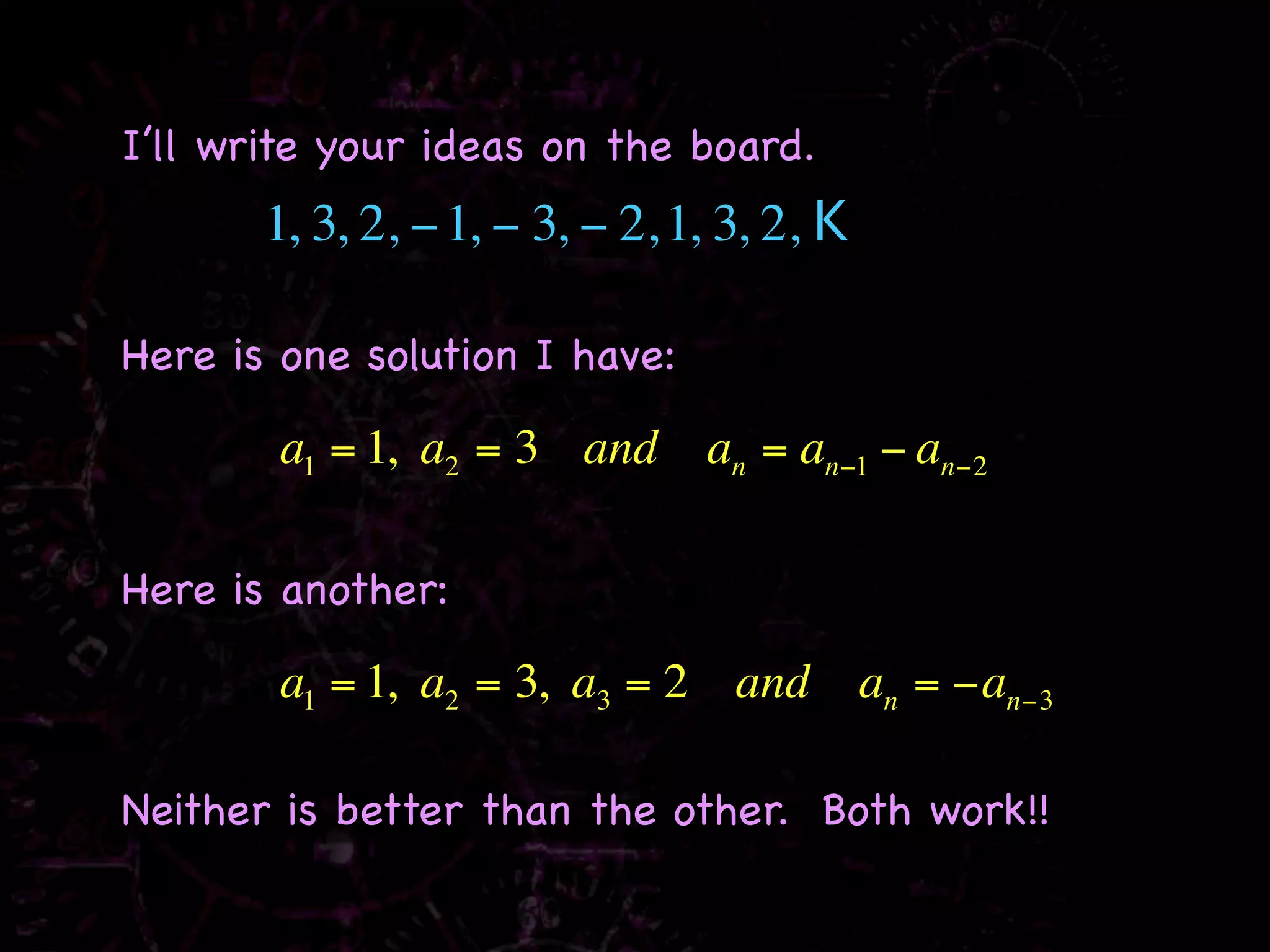I’ll write your ideas on the board.
       1, 3, 2, − 1, − 3, − 2, 1, 3, 2, K

Here is one solution I have:

        a1 = 1, a2 = 3 and      an = an−1 − an−2

Here is another:

        a1 = 1, a2 = 3, a3 = 2 and          an = −an−3

Neither is better than the other. Both work!!
 