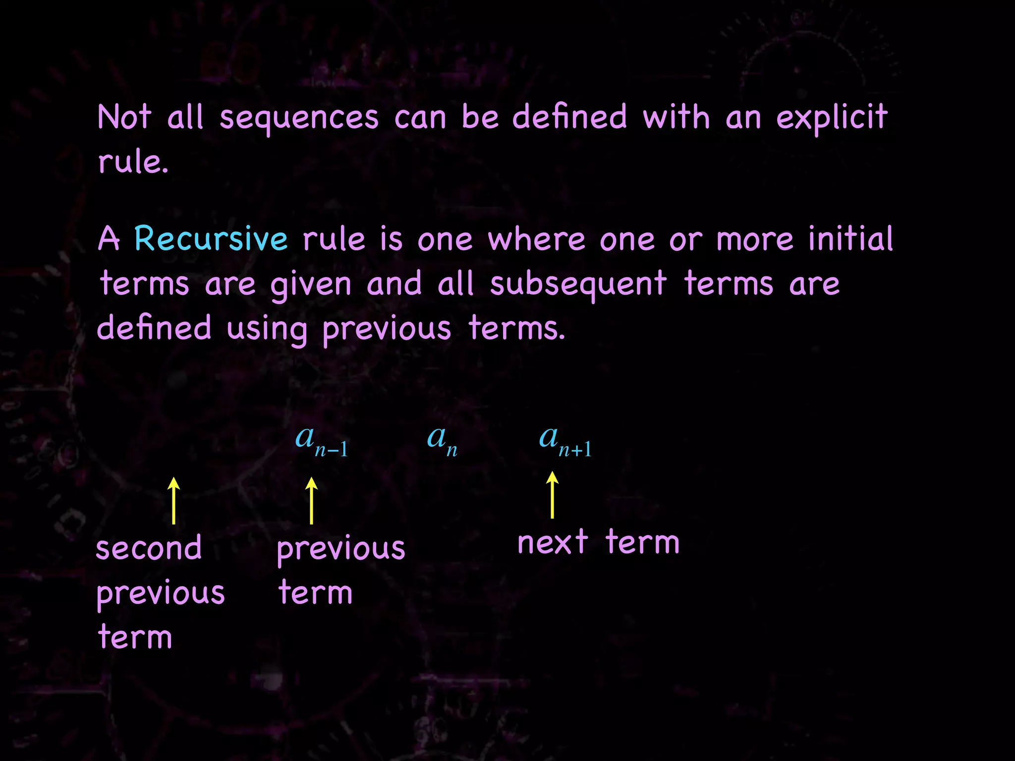 Not all sequences can be deﬁned with an explicit
rule.

A Recursive rule is one where one or more initial
terms are given and all subsequent terms are
deﬁned using previous terms.


            an−1      an    an+1

second     previous        next term
previous   term
term
 