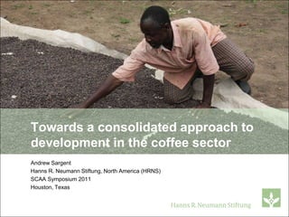 Towards a consolidated approach to
development in the coffee sector
Andrew Sargent
Hanns R. Neumann Stiftung, North America (HRNS)
SCAA Symposium 2011
Houston, Texas
 