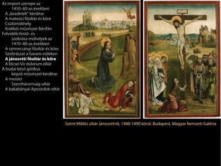 Az import szerepe az
     1450–60-as években
 A „kezdetek” kérdése
 A mateóci főoltár és köre
 Csütörtökhely
 Krakkói művészet Bártfán
Felvidéki festő- és
     szobrász-műhelyek az
     1470–80-as években
 A szmrecsányi főoltár és köre
 Szobrászat a Garam-vidéken
 A jánosréti főoltár és köre
 A lőcsei Vir dolorum oltár
A budai késő gótikus
     képző-művészet kérdése
 A mosóci
     Szentháromság-oltár
 A bakabányai Apostolok-oltár




                                 Szent Miklós oltár Jánosrétről, 1480-1490 körül. Budapest, Magyar Nemzeti Galéria
 