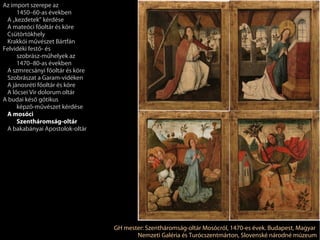 Az import szerepe az
     1450–60-as években
 A „kezdetek” kérdése
 A mateóci főoltár és köre
 Csütörtökhely
 Krakkói művészet Bártfán
Felvidéki festő- és
     szobrász-műhelyek az
     1470–80-as években
 A szmrecsányi főoltár és köre
 Szobrászat a Garam-vidéken
 A jánosréti főoltár és köre
 A lőcsei Vir dolorum oltár
A budai késő gótikus
     képző-művészet kérdése
 A mosóci
     Szentháromság-oltár
 A bakabányai Apostolok-oltár




                                 GH mester: Szentháromság-oltár Mosócról, 1470-es évek. Budapest, Magyar
                                        Nemzeti Galéria és Turócszentmárton, Slovenské národné múzeum
 