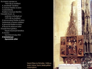 Az import szerepe az
     1450–60-as években
 A „kezdetek” kérdése
 A mateóci főoltár és köre
 Csütörtökhely
 Krakkói művészet Bártfán
Felvidéki festő- és
     szobrász-műhelyek az
     1470–80-as években
 A szmrecsányi főoltár és köre
 Szobrászat a Garam-vidéken
 A jánosréti főoltár és köre
 A lőcsei Vir dolorum oltár
A budai késő gótikus
     képző-művészet kérdése
 A mosóci
     Szentháromság-oltár
 A bakabányai
     Apostolok-oltár




                                 Szent Péter és Pál oltár, 1490-es
                                 évek. Lőcse, Szent Jakab plébá-
                                 niatemplom
 