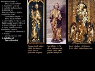 Az import szerepe az
     1450–60-as években
 A „kezdetek” kérdése
 A mateóci főoltár és köre
 Csütörtökhely
 Krakkói művészet Bártfán
Felvidéki festő- és
     szobrász-műhelyek az
     1470–80-as években
 A szmrecsányi főoltár és köre
 Szobrászat a Garam-vidéken
 A jánosréti főoltár és köre
 A lőcsei Vir dolorum oltár
A budai késő gótikus
     képző-művészet kérdése
 A mosóci
     Szentháromság-oltár
 A bakabányai
     Apostolok-oltár


                                 Az apostolok oltára,   Szent Péter és Pál     Mária hó oltár, 1496. Lőcse,
                                 1488. Bakabánya,       oltár, 1490-es évek.   Szent Jakab plébániatemplom
                                 Szent Miklós           Lőcse, Szent Jakab
                                 plébániatemplom        plébániatemplom
 