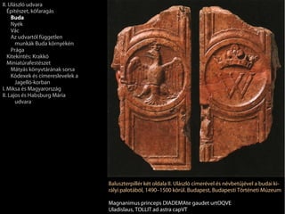 II. Ulászló udvara
   Építészet, kőfaragás
     Buda
     Nyék
     Vác
     Az udvartól független
       munkák Buda környékén
     Prága
   Kitekintés: Krakkó
   Miniatúrafestészet
     Mátyás könyvtárának sorsa
     Kódexek és címereslevelek a
       Jagelló-korban
I. Miksa és Magyarország
II. Lajos és Habsburg Mária
       udvara




                                   Baluszterpillér két oldala II. Ulászló címerével és névbetűjével a budai ki-
                                   rályi palotából, 1490–1500 körül. Budapest, Budapesti Történeti Múzeum

                                   Magnanimus princeps DIADEMAte gaudet urtOQVE
                                   Uladislaus, TOLLIT ad astra capVT
 