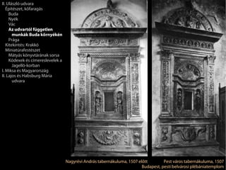 II. Ulászló udvara
   Építészet, kőfaragás
     Buda
     Nyék
     Vác
     Az udvartól független
       munkák Buda környékén
     Prága
   Kitekintés: Krakkó
   Miniatúrafestészet
     Mátyás könyvtárának sorsa
     Kódexek és címereslevelek a
       Jagelló-korban
I. Miksa és Magyarország
II. Lajos és Habsburg Mária
       udvara




                                   Nagyrévi András tabernákuluma, 1507 előtt        Pest város tabernákuluma, 1507
                                                                         Budapest, pesti belvárosi plébániatemplom
 