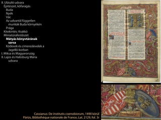 II. Ulászló udvara
   Építészet, kőfaragás
     Buda
     Nyék
     Vác
     Az udvartól független
       munkák Buda környékén
     Prága
   Kitekintés: Krakkó
   Miniatúrafestészet
     Mátyás könyvtárának
       sorsa
     Kódexek és címereslevelek a
       Jagelló-korban
I. Miksa és Magyarország
II. Lajos és Habsburg Mária
       udvara




                         Cassianus: De institutis coenobiorum, 1490 körül
                Párizs, Bibliothèque nationale de France, Lat. 2129, fol. 3r
 