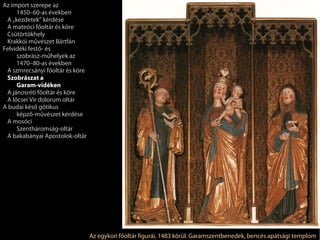 Az import szerepe az
     1450–60-as években
 A „kezdetek” kérdése
 A mateóci főoltár és köre
 Csütörtökhely
 Krakkói művészet Bártfán
Felvidéki festő- és
     szobrász-műhelyek az
     1470–80-as években
 A szmrecsányi főoltár és köre
 Szobrászat a
     Garam-vidéken
 A jánosréti főoltár és köre
 A lőcsei Vir dolorum oltár
A budai késő gótikus
     képző-művészet kérdése
 A mosóci
     Szentháromság-oltár
 A bakabányai Apostolok-oltár




                                 Az egykori főoltár figurái, 1483 körül. Garamszentbenedek, bencés apátsági templom
 