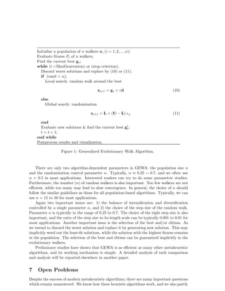 Initialize a population of n walkers xi (i = 1, 2, ..., n); 
Evaluate fitness Fi of n walkers; 
Find the current best g∗; 
while (t <MaxGeneration) or (stop criterion); 
Discard worst solutions and replace by (10) or (11); 
if (rand < α), 
Local search: random walk around the best 
xt+1 = g∗ + εd (10) 
else 
Global search: randomisation 
xt+1 = L + (U − L) ǫu (11) 
end 
Evaluate new solutions & find the current best gt∗ 
; 
t = t + 1; 
end while 
Postprocess results and visualization; 
Figure 1: Generalized Evolutionary Walk Algorithm. 
There are only two algorithm-dependent parameters in GEWA: the population size n 
and the randomization control parameter α. Typically, α ≈ 0.25 ∼ 0.7, and we often use 
α = 0.5 in most applications. Interested readers can try to do some parametric studies. 
Furthermore, the number (n) of random walkers is also important. Too few walkers are not 
efficient, while too many may lead to slow convergence. In general, the choice of n should 
follow the similar guidelines as those for all population-based algorithms. Typically, we can 
use n = 15 to 50 for most applications. 
Again two important issues are: 1) the balance of intensification and diversification 
controlled by a single parameter α, and 2) the choice of the step size of the random walk. 
Parameter α is typically in the range of 0.25 to 0.7. The choice of the right step size is also 
important, and the ratio of the step size to its length scale can be typically 0.001 to 0.01 for 
most applications. Another important issue is the selection of the best and/or elitism. As 
we intend to discard the worst solution and replace it by generating new solution. This may 
implicitly weed out the least-fit solutions, while the solution with the highest fitness remains 
in the population. The selection of the best and elitism can be guaranteed implicitly in the 
evolutionary walkers. 
Preliminary studies have shown that GEWA is as efficient as many other metaheuristic 
algorithms, and its working mechanism is simple. A detailed analysis of such comparison 
and analysis will be reported elsewhere in another paper. 
7 Open Problems 
Despite the success of modern metaheuristic algorithms, there are many important questions 
which remain unanswered. We know how these heuristic algorithms work, and we also partly 
 