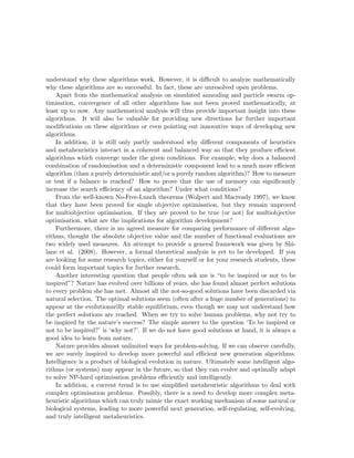 understand why these algorithms work. However, it is difficult to analyze mathematically 
why these algorithms are so successful. In fact, these are unresolved open problems. 
Apart from the mathematical analysis on simulated annealing and particle swarm op-timisation, 
convergence of all other algorithms has not been proved mathematically, at 
least up to now. Any mathematical analysis will thus provide important insight into these 
algorithms. It will also be valuable for providing new directions for further important 
modifications on these algorithms or even pointing out innovative ways of developing new 
algorithms. 
In addition, it is still only partly understood why different components of heuristics 
and metaheuristics interact in a coherent and balanced way so that they produce efficient 
algorithms which converge under the given conditions. For example, why does a balanced 
combination of randomisation and a deterministic component lead to a much more efficient 
algorithm (than a purely deterministic and/or a purely random algorithm)? How to measure 
or test if a balance is reached? How to prove that the use of memory can significantly 
increase the search efficiency of an algorithm? Under what conditions? 
From the well-known No-Free-Lunch theorems (Wolpert and Macready 1997), we know 
that they have been proved for single objective optimisation, but they remain unproved 
for multiobjective optimisation. If they are proved to be true (or not) for multiobjective 
optimisation, what are the implications for algorithm development? 
Furthermore, there is no agreed measure for comparing performance of different algo-rithms, 
thought the absolute objective value and the number of functional evaluations are 
two widely used measures. An attempt to provide a general framework was given by Shi-lane 
et al. (2008). However, a formal theoretical analysis is yet to be developed. If you 
are looking for some research topics, either for yourself or for your research students, these 
could form important topics for further research. 
Another interesting question that people often ask me is “to be inspired or not to be 
inspired”? Nature has evolved over billions of years, she has found almost perfect solutions 
to every problem she has met. Almost all the not-so-good solutions have been discarded via 
natural selection. The optimal solutions seem (often after a huge number of generations) to 
appear at the evolutionarilly stable equilibrium, even though we may not understand how 
the perfect solutions are reached. When we try to solve human problems, why not try to 
be inspired by the nature’s success? The simple answer to the question ‘To be inspired or 
not to be inspired?’ is ‘why not?’. If we do not have good solutions at hand, it is always a 
good idea to learn from nature. 
Nature provides almost unlimited ways for problem-solving. If we can observe carefully, 
we are surely inspired to develop more powerful and efficient new generation algorithms. 
Intelligence is a product of biological evolution in nature. Ultimately some intelligent algo-rithms 
(or systems) may appear in the future, so that they can evolve and optimally adapt 
to solve NP-hard optimisation problems efficiently and intelligently. 
In addition, a current trend is to use simplified metaheuristic algorithms to deal with 
complex optimisation problems. Possibly, there is a need to develop more complex meta-heuristic 
algorithms which can truly mimic the exact working mechanism of some natural or 
biological systems, leading to more powerful next generation, self-regulating, self-evolving, 
and truly intelligent metaheuristics. 
 
