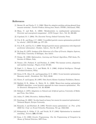References 
[1] Bersini, H. and Varela, F. J. (1990) ‘Hints for adaptive problem solving gleaned from 
immune networks’, Parellel Problem Solving from Nature, PPSW1, Dortmund, FRG. 
[2] Blum, C. and Roli, A. (2003) ‘Metaheuristics in combinatorial optimisation: 
Overview and conceptural comparision’, ACM Comput. Surv., Vol. 35, 268-308. 
[3] Copeland, B. J. (2004) The Essential Turing, Oxford University Press. 
[4] Cui, Z. H., and Zeng, J. C. (2005) ‘A modified particle swarm optimisation predicted 
by velocity’, GECCO 2005, pp. 277–278. 
[5] Cui, Z. H., and Cai, X. J. (2009) ‘Integral particle swarm optimisation with dispersed 
accelerator information’, Fundam. Inform., Vol. 95, 427–447. 
[6] De Jong, K. (1975) Analysis of the Behaviour of a Class of Genetic Adaptive Systems, 
PhD thesis, University of Michigan, Ann Anbor. 
[7] Dorigo, M. (1992) Optimisation, Learning and Natural Algorithms, PhD thesis, Po-litecnico 
di Milano, Italy. 
[8] Farmer, J.D., Packard, N. and Perelson, A. (1986) ‘The immune system, adaptation 
and machine learning’, Physica D, 2, 187-204. 
[9] Fogel, L. J., Owens, A. J., and Walsh, M. J. (1966) Artificial Intelligence Through 
Simulated Evolution, Wiley. 
[10] Geem, Z.W., Kim J. K., and Loganathan, G. V. (2001) ‘A new heuristic optimisation: 
Harmony search’, Simulation, Vol. 76(2), 60-68. 
[11] Glover, F. and Laguna, M. (1997) Tabu Search, Kluwer Academic Publishers, Boston. 
[12] Haddad, O. B., Afshar, A., Mario, M. A., (2006) ‘Honey-bees mating optimisation 
(HBMO) algorithm: a new heuristic approach for water resources optimisation’, Wa-ter 
Resources Management, Vol. 20, 661680 
[13] Holland, J. (1975) Adaptation in Natural and Artificial systems, University of Michi-gan 
Press, Ann Anbor. 
[14] Judea, P. (1984) Heuristics, Addison-Wesley. 
[15] Karaboga, D. (2005) ‘An idea based on honey bee swarm for numerical optimisation’, 
Technical Report, Erciyes University. 
[16] Kennedy, J. and Eberhart, R. (1995) ‘Particle swarm optimisation’, in: Proc. of the 
IEEE Int. Conf. on Neural Networks, Piscataway, NJ, pp. 1942-1948. 
[17] Kirkpatrick, S., Gellat, C. D., and Vecchi, M. P. (1983) ‘Optimisation by simulated 
annealing’, Science, 220, 671-680. 
[18] Koza, J. R. (1992) Genetic Programming: One the Programming of Computers by 
Means of Natural Selection, MIT Press. 
 