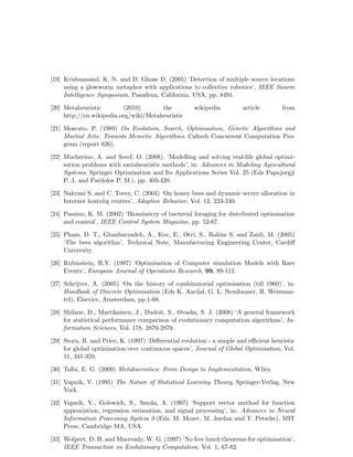[19] Krishnanand, K. N. and D. Ghose D. (2005) ‘Detection of multiple source locations 
using a glowworm metaphor with applications to collective robotics’, IEEE Swarm 
Intelligence Symposium, Pasadena, California, USA, pp. 8491. 
[20] Metaheuristic (2010) the wikipedia article from 
http://en.wikipedia.org/wiki/Metaheuristic 
[21] Moscato, P. (1989) On Evolution, Search, Optimisation, Genetic Algorithms and 
Martial Arts: Towards Memetic Algorithms. Caltech Concurrent Computation Pro-gram 
(report 826). 
[22] Mucherino, A. and Seref, O. (2008). ‘Modelling and solving real-life global optimi-sation 
problems with metaheuristic methods’, in: Advances in Modeling Agricultural 
Systems, Springer Optimisation and Its Applications Series Vol. 25 (Eds Papajorgji 
P. J. and Pardolos P. M.), pp. 403-420. 
[23] Nakrani S. and C. Tovey, C. (2004) ‘On honey bees and dynamic server allocation in 
Internet hostubg centers’, Adaptive Behavior, Vol. 12, 223-240. 
[24] Passino, K. M. (2002) ‘Biomimicry of bacterial foraging for distributed optimisation 
and control’, IEEE Control System Magazine, pp. 52-67. 
[25] Pham, D. T., Ghanbarzadeh, A., Koc, E., Otri, S., Rahim S. and Zaidi, M. (2005) 
‘The bees algorithm’, Technical Note, Manufacturing Engineering Center, Cardiff 
University. 
[26] Rubinstein, R.Y. (1997) ‘Optimisation of Computer simulation Models with Rare 
Events’, European Journal of Operations Research, 99, 89-112. 
[27] Schrijver, A. (2005) ‘On the history of combinatorial optimisation (till 1960)’, in: 
Handbook of Discrete Optimisation (Eds K. Aardal, G. L. Nemhauser, R. Weisman-tel), 
Elsevier, Amsterdam, pp.1-68. 
[28] Shilane, D., Martikainen, J., Dudoit, S., Ovaska, S. J. (2008) ‘A general framework 
for statistical performance comparison of evolutionary computation algorithms’, In-formation 
Sciences, Vol. 178, 2870-2879. 
[29] Storn, R. and Price, K. (1997) ‘Differential evolution - a simple and efficient heuristic 
for global optimisation over continuous spaces’, Journal of Global Optimisation, Vol. 
11, 341-359. 
[30] Talbi, E. G. (2009) Metahueristics: From Design to Implementation, Wiley. 
[31] Vapnik, V. (1995) The Nature of Statistical Learning Theory, Springer-Verlag, New 
York. 
[32] Vapnik, V., Golowich, S., Smola, A. (1997) ‘Support vector method for function 
approxiation, regression estimation, and signal processing’, in: Advances in Neural 
Information Processing System 9 (Eds. M. Mozer, M. Jordan and T. Petsche), MIT 
Press, Cambridge MA, USA. 
[33] Wolpert, D. H. and Macready, W. G. (1997) ‘No free lunch theorems for optimisation’, 
IEEE Transaction on Evolutionary Computation, Vol. 1, 67-82. 
 