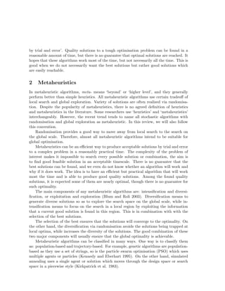 by trial and error’. Quality solutions to a tough optimisation problem can be found in a 
reasonable amount of time, but there is no guarantee that optimal solutions are reached. It 
hopes that these algorithms work most of the time, but not necessarily all the time. This is 
good when we do not necessarily want the best solutions but rather good solutions which 
are easily reachable. 
2 Metaheuristics 
In metaheuristic algorithms, meta- means ‘beyond’ or ‘higher level’, and they generally 
perform better than simple heuristics. All metaheuristic algorithms use certain tradeoff of 
local search and global exploration. Variety of solutions are often realized via randomisa-tion. 
Despite the popularity of metaheuristics, there is no agreed definition of heuristics 
and metaheuristics in the literature. Some researchers use ‘heuristics’ and ‘metaheuristics’ 
interchangeably. However, the recent trend tends to name all stochastic algorithms with 
randomisation and global exploration as metaheuristic. In this review, we will also follow 
this convention. 
Randomisation provides a good way to move away from local search to the search on 
the global scale. Therefore, almost all metaheuristic algorithms intend to be suitable for 
global optimisation. 
Metaheuristics can be an efficient way to produce acceptable solutions by trial and error 
to a complex problem in a reasonably practical time. The complexity of the problem of 
interest makes it impossible to search every possible solution or combination, the aim is 
to find good feasible solution in an acceptable timescale. There is no guarantee that the 
best solutions can be found, and we even do not know whether an algorithm will work and 
why if it does work. The idea is to have an efficient but practical algorithm that will work 
most the time and is able to produce good quality solutions. Among the found quality 
solutions, it is expected some of them are nearly optimal, though there is no guarantee for 
such optimality. 
The main components of any metaheuristic algorithms are: intensification and diversi-fication, 
or exploitation and exploration (Blum and Roli 2003). Diversification means to 
generate diverse solutions so as to explore the search space on the global scale, while in-tensification 
means to focus on the search in a local region by exploiting the information 
that a current good solution is found in this region. This is in combination with with the 
selection of the best solutions. 
The selection of the best ensures that the solutions will converge to the optimality. On 
the other hand, the diversification via randomisation avoids the solutions being trapped at 
local optima, while increases the diversity of the solutions. The good combination of these 
two major components will usually ensure that the global optimality is achievable. 
Metaheuristic algorithms can be classified in many ways. One way is to classify them 
as: population-based and trajectory-based. For example, genetic algorithms are population-based 
as they use a set of strings, so is the particle swarm optimisation (PSO) which uses 
multiple agents or particles (Kennedy and Eberhart 1995). On the other hand, simulated 
annealing uses a single agent or solution which moves through the design space or search 
space in a piecewise style (Kirkpatrick et al. 1983). 
 