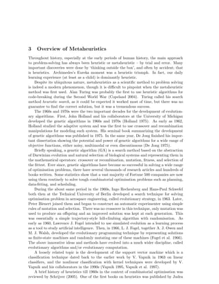 3 Overview of Metaheuristics 
Throughout history, especially at the early periods of human history, the main approach 
to problem-solving has always been heuristic or metaheuristic – by trial and error. Many 
important discoveries were done by ‘thinking outside the box’, and often by accident; that 
is heuristics. Archimedes’s Eureka moment was a heuristic triumph. In fact, our daily 
learning experience (at least as a child) is dominantly heuristic. 
Despite its ubiquitous nature, metaheuristics as a scientific method to problem solving 
is indeed a modern phenomenon, though it is difficult to pinpoint when the metaheuristic 
method was first used. Alan Turing was probably the first to use heuristic algorithms for 
code-breaking during the Second World War (Copeland 2004). Turing called his search 
method heuristic search, as it could be expected it worked most of time, but there was no 
guarantee to find the correct solution, but it was a tremendous success. 
The 1960s and 1970s were the two important decades for the development of evolution-ary 
algorithms. First, John Holland and his collaborators at the University of Michigan 
developed the genetic algorithms in 1960s and 1970s (Holland 1975). As early as 1962, 
Holland studied the adaptive system and was the first to use crossover and recombination 
manipulations for modeling such system. His seminal book summarizing the development 
of genetic algorithms was published in 1975. In the same year, De Jong finished his impor-tant 
dissertation showing the potential and power of genetic algorithms for a wide range of 
objective functions, either noisy, multimodal or even discontinuous (De Jong 1975). 
Briefly speaking, a genetic algorithm (GA) is a search method based on the abstraction 
of Darwinian evolution and natural selection of biological systems and representing them in 
the mathematical operators: crossover or recombination, mutation, fitness, and selection of 
the fittest. Ever since, genetic algorithms have become so successful in solving a wide range 
of optimisation problems, there have several thousands of research articles and hundreds of 
books written. Some statistics show that a vast majority of Fortune 500 companies are now 
using them routinely to solve tough combinatorial optimisation problems such as planning, 
data-fitting, and scheduling. 
During the about same period in the 1960s, Ingo Rechenberg and Hans-Paul Schwefel 
both then at the Technical University of Berlin developed a search technique for solving 
optimisation problem in aerospace engineering, called evolutionary strategy, in 1963. Later, 
Peter Bienert joined them and began to construct an automatic experimenter using simple 
rules of mutation and selection. There was no crossover in this technique, only mutation was 
used to produce an offspring and an improved solution was kept at each generation. This 
was essentially a simple trajectory-style hill-climbing algorithm with randomisation. As 
early as 1960, Lawrence J. Fogel intended to use simulated evolution as a learning process 
as a tool to study artificial intelligence. Then, in 1966, L. J. Fogel, together A. J. Owen and 
M. J. Walsh, developed the evolutionary programming technique by representing solutions 
as finite-state machines and randomly mutating one of these machines (Fogel et al. 1966). 
The above innovative ideas and methods have evolved into a much wider discipline, called 
evolutionary algorithms and/or evolutionary computation. 
A loosely related topic is the development of the support vector machine which is a 
classification technique dated back to the earlier work by V. Vapnik in 1963 on linear 
classifiers, and the nonlinear classification with kernel techniques were developed by V. 
Vapnik and his collaborators in the 1990s (Vapnik 1995, Vapnik et al. 1997). 
A brief history of heuristics till 1960s in the context of combinatorial optimisation was 
reviewed by Schrijver (2005). One of the first books on heuristics was published by Judea 
 