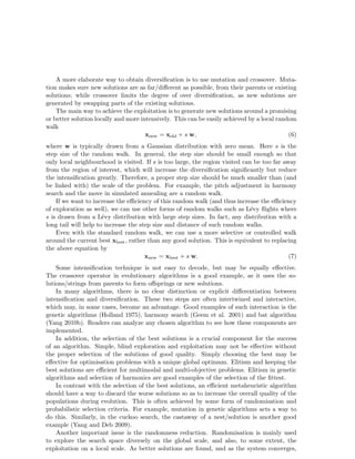 A more elaborate way to obtain diversification is to use mutation and crossover. Muta-tion 
makes sure new solutions are as far/different as possible, from their parents or existing 
solutions; while crossover limits the degree of over diversification, as new solutions are 
generated by swapping parts of the existing solutions. 
The main way to achieve the exploitation is to generate new solutions around a promising 
or better solution locally and more intensively. This can be easily achieved by a local random 
walk 
xnew = xold + s w, (6) 
where w is typically drawn from a Gaussian distribution with zero mean. Here s is the 
step size of the random walk. In general, the step size should be small enough so that 
only local neighbourhood is visited. If s is too large, the region visited can be too far away 
from the region of interest, which will increase the diversification significantly but reduce 
the intensification greatly. Therefore, a proper step size should be much smaller than (and 
be linked with) the scale of the problem. For example, the pitch adjustment in harmony 
search and the move in simulated annealing are a random walk. 
If we want to increase the efficiency of this random walk (and thus increase the efficiency 
of exploration as well), we can use other forms of random walks such as L´evy flights where 
s is drawn from a L´evy distribution with large step sizes. In fact, any distribution with a 
long tail will help to increase the step size and distance of such random walks. 
Even with the standard random walk, we can use a more selective or controlled walk 
around the current best xbest, rather than any good solution. This is equivalent to replacing 
the above equation by 
xnew = xbest + s w. (7) 
Some intensification technique is not easy to decode, but may be equally effective. 
The crossover operator in evolutionary algorithms is a good example, as it uses the so-lutions/ 
strings from parents to form offsprings or new solutions. 
In many algorithms, there is no clear distinction or explicit differentiation between 
intensification and diversification. These two steps are often intertwined and interactive, 
which may, in some cases, become an advantage. Good examples of such interaction is the 
genetic algorithms (Holland 1975), harmony search (Geem et al. 2001) and bat algorithm 
(Yang 2010b). Readers can analyze any chosen algorithm to see how these components are 
implemented. 
In addition, the selection of the best solutions is a crucial component for the success 
of an algorithm. Simple, blind exploration and exploitation may not be effective without 
the proper selection of the solutions of good quality. Simply choosing the best may be 
effective for optimisation problems with a unique global optimum. Elitism and keeping the 
best solutions are efficient for multimodal and multi-objective problems. Elitism in genetic 
algorithms and selection of harmonics are good examples of the selection of the fittest. 
In contrast with the selection of the best solutions, an efficient metaheuristic algorithm 
should have a way to discard the worse solutions so as to increase the overall quality of the 
populations during evolution. This is often achieved by some form of randomisation and 
probabilistic selection criteria. For example, mutation in genetic algorithms acts a way to 
do this. Similarly, in the cuckoo search, the castaway of a nest/solution is another good 
example (Yang and Deb 2009). 
Another important issue is the randomness reduction. Randomisation is mainly used 
to explore the search space diversely on the global scale, and also, to some extent, the 
exploitation on a local scale. As better solutions are found, and as the system converges, 
 