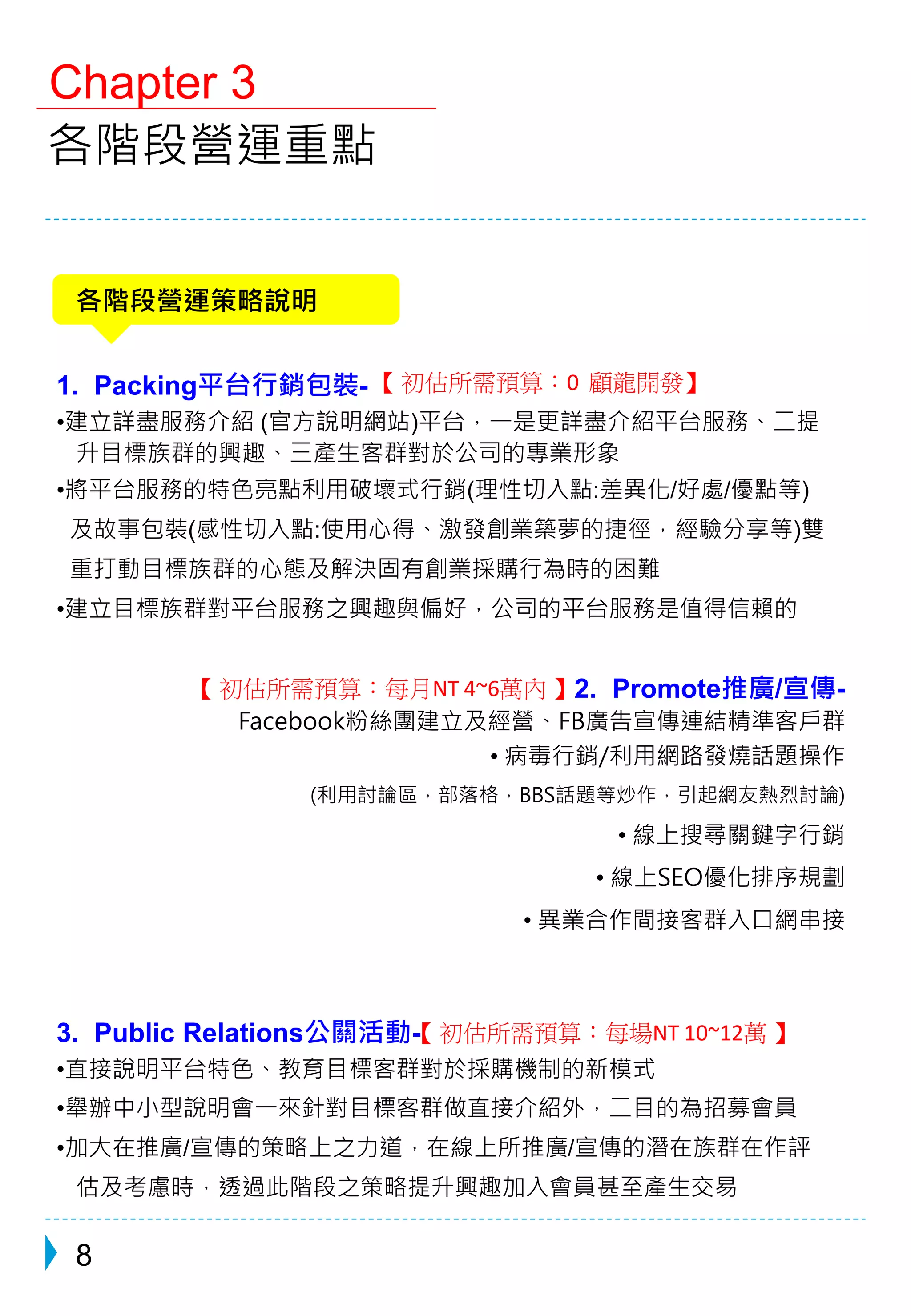 Chapter 3 
各階段營運重點 
各階段營運策略說明 
1. Packing平台行銷包裝- 
【初估所需預算：0 顧龍開發】 
•建立詳盡服務介紹(官方說明網站)平台，一是更詳盡介紹平台服務、二提 
升目標族群的興趣、三產生客群對於公司的專業形象 
•將平台服務的特色亮點利用破壞式行銷(理性切入點:差異化/好處/優點等) 
及故事包裝(感性切入點:使用心得、激發創業築夢的捷徑，經驗分享等)雙 
重打動目標族群的心態及解決固有創業採購行為時的困難 
•建立目標族群對平台服務之興趣與偏好，公司的平台服務是值得信賴的 
2. Promote推廣/宣傳- 
【初估所需預算：每月NT 4~6萬內】 
Facebook粉絲團建立及經營、FB廣告宣傳連結精準客戶群 
• 病毒行銷/利用網路發燒話題操作 
(利用討論區，部落格，BBS話題等炒作，引起網友熱烈討論) 
• 線上搜尋關鍵字行銷 
• 線上SEO優化排序規劃 
• 異業合作間接客群入口網串接 
3. Public Relations公關活動【- 
初估所需預算：每場NT 10~12萬】 
•直接說明平台特色、教育目標客群對於採購機制的新模式 
•舉辦中小型說明會一來針對目標客群做直接介紹外，二目的為招募會員 
•加大在推廣/宣傳的策略上之力道，在線上所推廣/宣傳的潛在族群在作評 
估及考慮時，透過此階段之策略提升興趣加入會員甚至產生交易 
8 
 