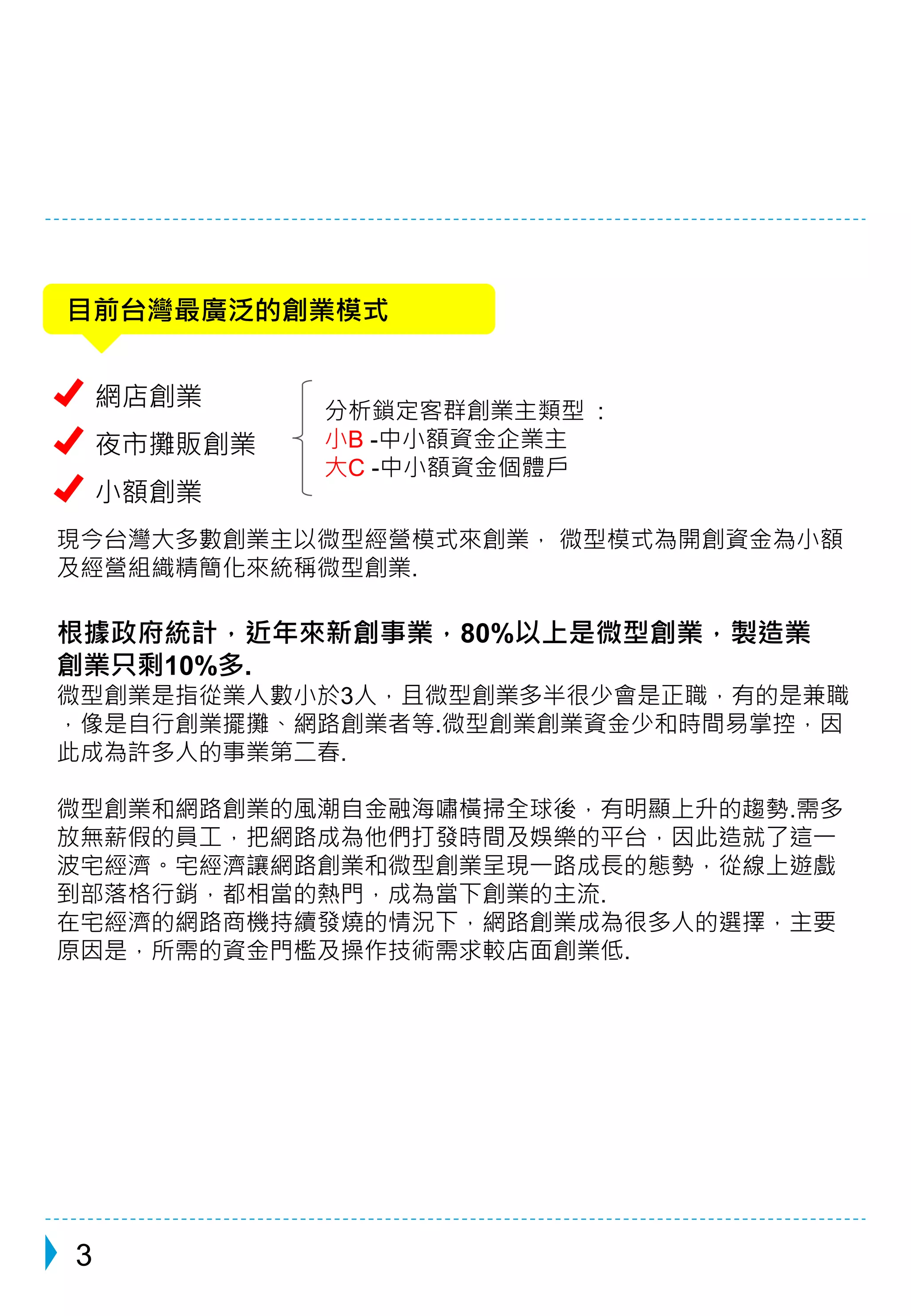 目前台灣最廣泛的創業模式 
網店創業 
夜市攤販創業 
小額創業 
分析鎖定客群創業主類型: 
小B -中小額資金企業主 
大C -中小額資金個體戶 
現今台灣大多數創業主以微型經營模式來創業， 微型模式為開創資金為小額 
及經營組織精簡化來統稱微型創業. 
根據政府統計，近年來新創事業，80%以上是微型創業，製造業 
創業只剩10%多. 
微型創業是指從業人數小於3人，且微型創業多半很少會是正職，有的是兼職 
，像是自行創業擺攤、網路創業者等.微型創業創業資金少和時間易掌控，因 
此成為許多人的事業第二春. 
微型創業和網路創業的風潮自金融海嘯橫掃全球後，有明顯上升的趨勢.需多 
放無薪假的員工，把網路成為他們打發時間及娛樂的平台，因此造就了這一 
波宅經濟。宅經濟讓網路創業和微型創業呈現一路成長的態勢，從線上遊戲 
到部落格行銷，都相當的熱門，成為當下創業的主流. 
在宅經濟的網路商機持續發燒的情況下，網路創業成為很多人的選擇，主要 
原因是，所需的資金門檻及操作技術需求較店面創業低. 
3 
 